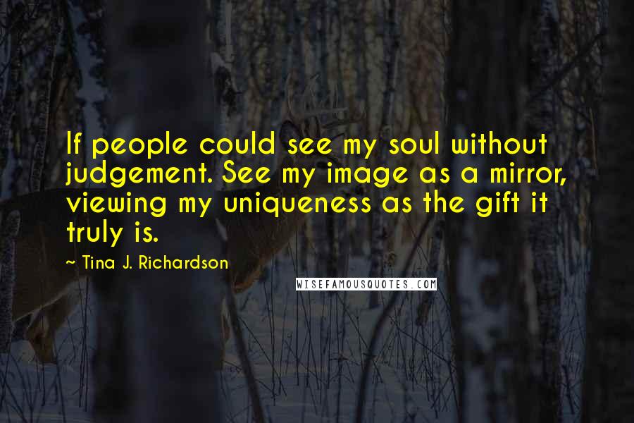 Tina J. Richardson Quotes: If people could see my soul without judgement. See my image as a mirror, viewing my uniqueness as the gift it truly is.