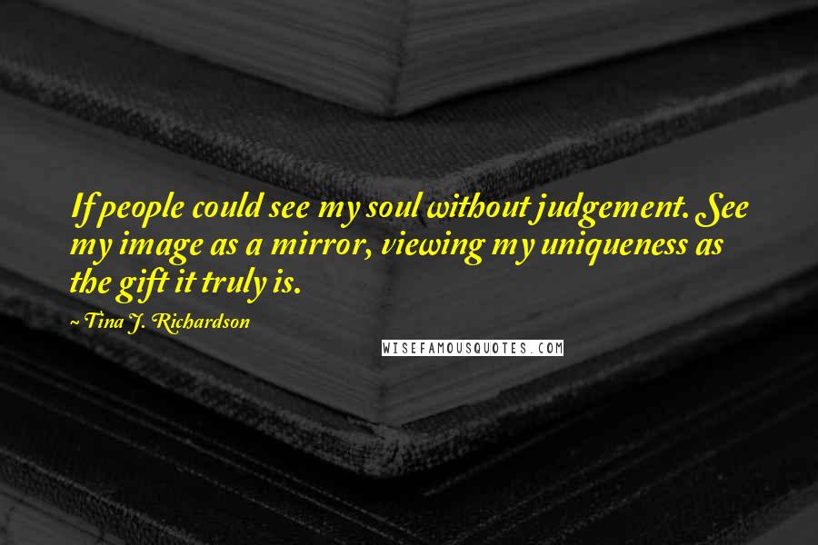 Tina J. Richardson Quotes: If people could see my soul without judgement. See my image as a mirror, viewing my uniqueness as the gift it truly is.