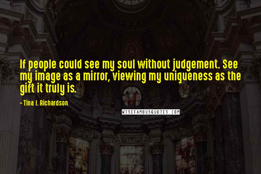 Tina J. Richardson Quotes: If people could see my soul without judgement. See my image as a mirror, viewing my uniqueness as the gift it truly is.