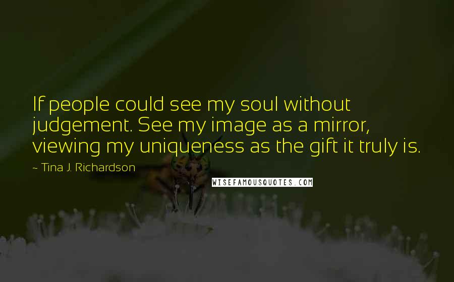 Tina J. Richardson Quotes: If people could see my soul without judgement. See my image as a mirror, viewing my uniqueness as the gift it truly is.