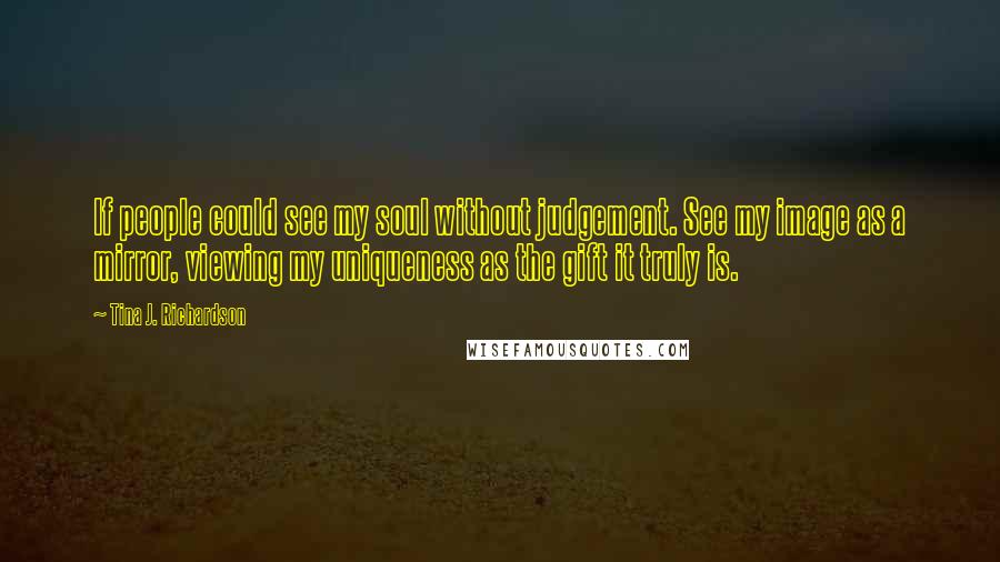 Tina J. Richardson Quotes: If people could see my soul without judgement. See my image as a mirror, viewing my uniqueness as the gift it truly is.