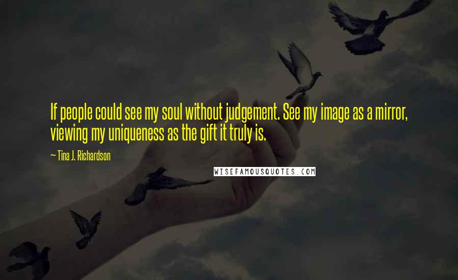 Tina J. Richardson Quotes: If people could see my soul without judgement. See my image as a mirror, viewing my uniqueness as the gift it truly is.
