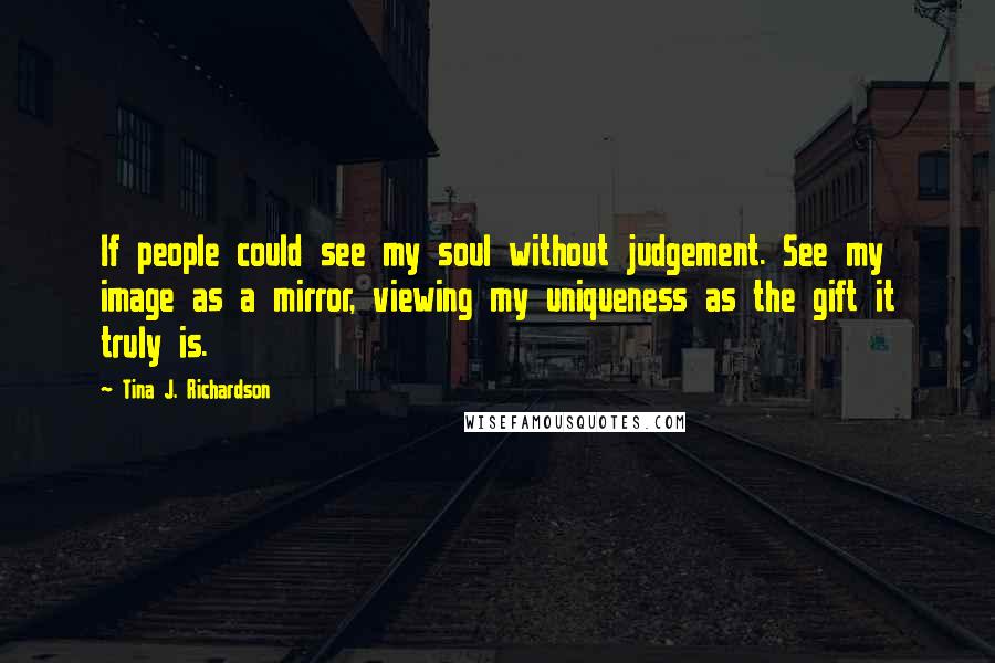 Tina J. Richardson Quotes: If people could see my soul without judgement. See my image as a mirror, viewing my uniqueness as the gift it truly is.