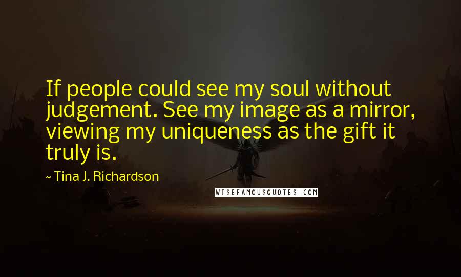 Tina J. Richardson Quotes: If people could see my soul without judgement. See my image as a mirror, viewing my uniqueness as the gift it truly is.