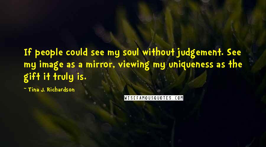 Tina J. Richardson Quotes: If people could see my soul without judgement. See my image as a mirror, viewing my uniqueness as the gift it truly is.