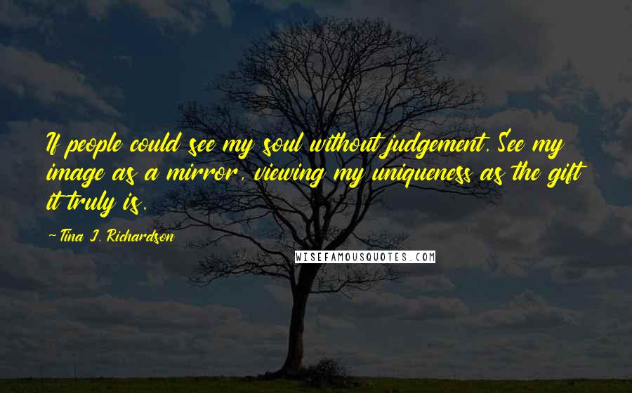 Tina J. Richardson Quotes: If people could see my soul without judgement. See my image as a mirror, viewing my uniqueness as the gift it truly is.