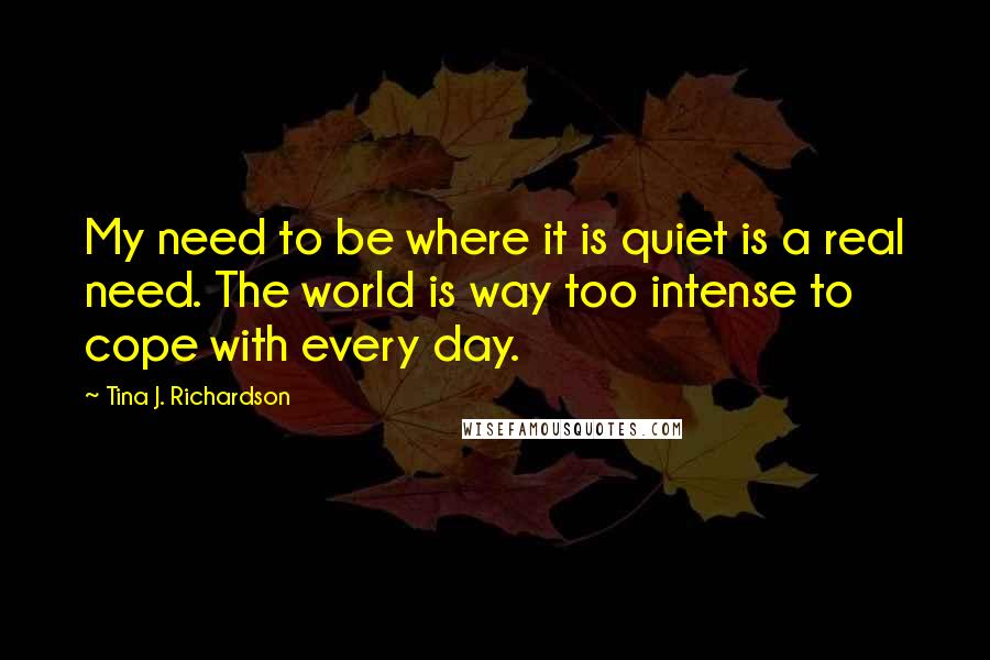 Tina J. Richardson Quotes: My need to be where it is quiet is a real need. The world is way too intense to cope with every day.