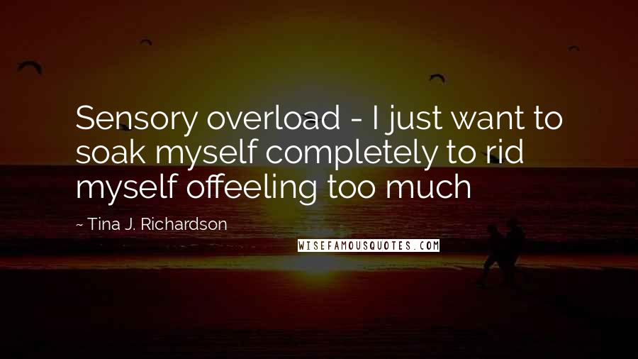 Tina J. Richardson Quotes: Sensory overload - I just want to soak myself completely to rid myself offeeling too much