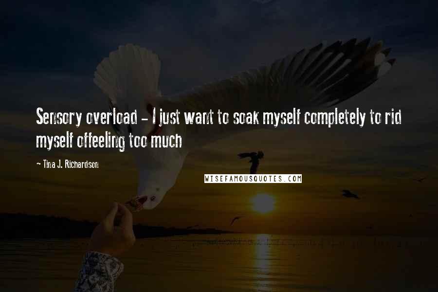 Tina J. Richardson Quotes: Sensory overload - I just want to soak myself completely to rid myself offeeling too much