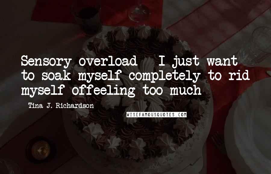 Tina J. Richardson Quotes: Sensory overload - I just want to soak myself completely to rid myself offeeling too much