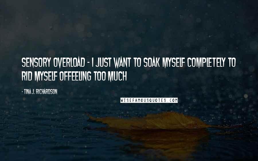 Tina J. Richardson Quotes: Sensory overload - I just want to soak myself completely to rid myself offeeling too much