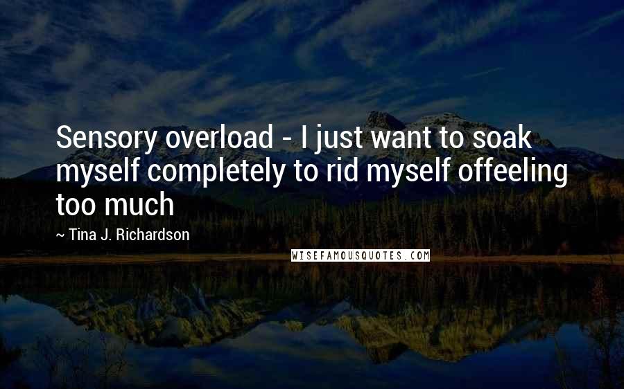 Tina J. Richardson Quotes: Sensory overload - I just want to soak myself completely to rid myself offeeling too much