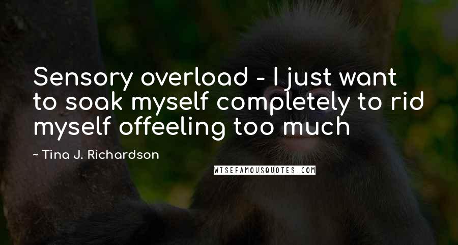 Tina J. Richardson Quotes: Sensory overload - I just want to soak myself completely to rid myself offeeling too much