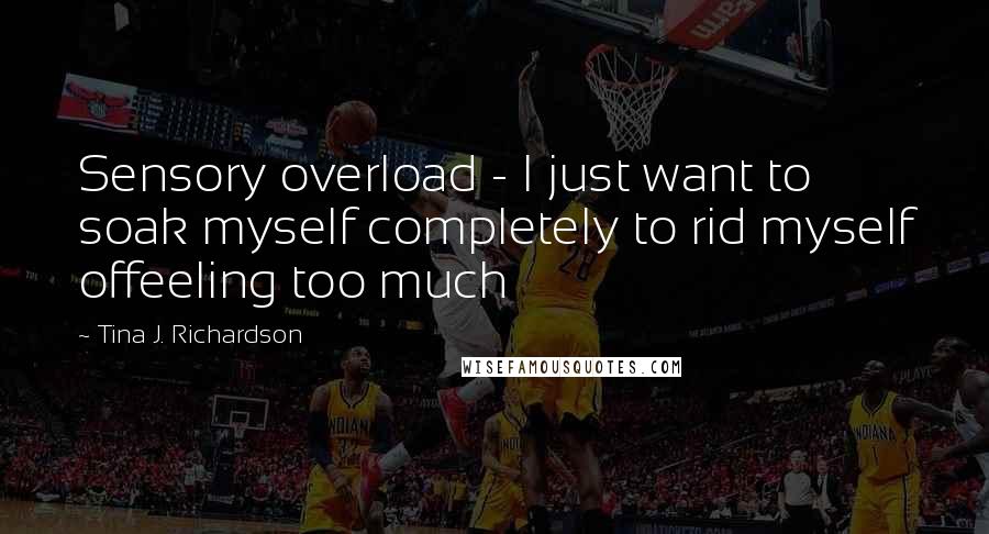 Tina J. Richardson Quotes: Sensory overload - I just want to soak myself completely to rid myself offeeling too much