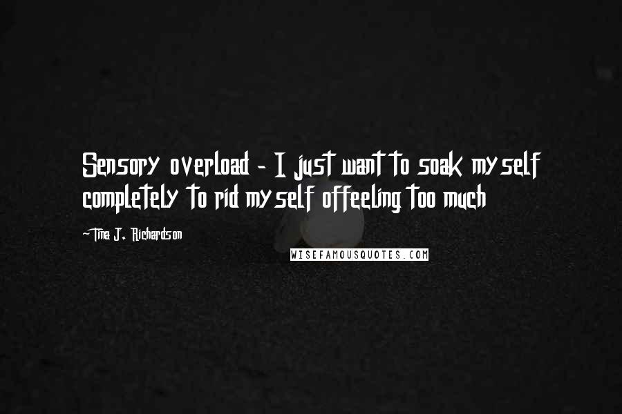 Tina J. Richardson Quotes: Sensory overload - I just want to soak myself completely to rid myself offeeling too much