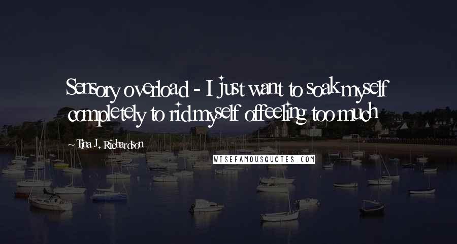 Tina J. Richardson Quotes: Sensory overload - I just want to soak myself completely to rid myself offeeling too much