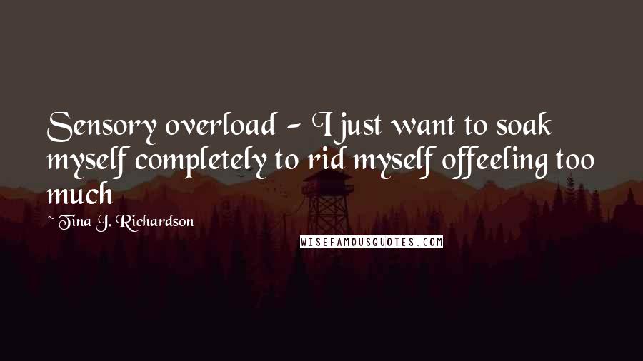 Tina J. Richardson Quotes: Sensory overload - I just want to soak myself completely to rid myself offeeling too much