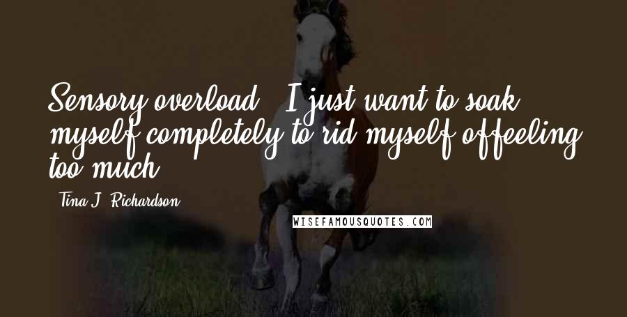 Tina J. Richardson Quotes: Sensory overload - I just want to soak myself completely to rid myself offeeling too much