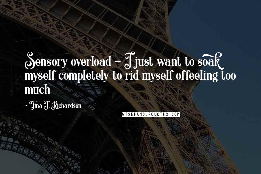 Tina J. Richardson Quotes: Sensory overload - I just want to soak myself completely to rid myself offeeling too much