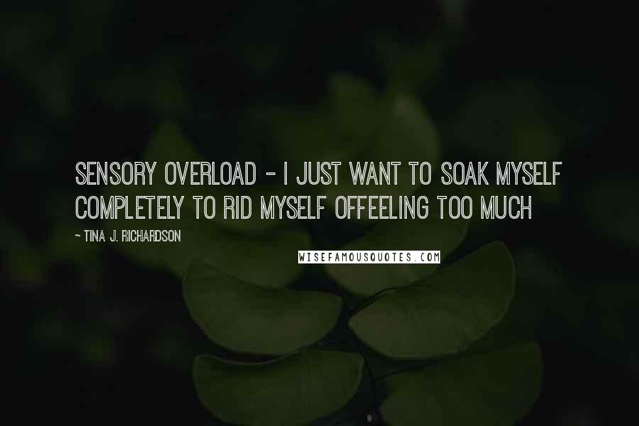 Tina J. Richardson Quotes: Sensory overload - I just want to soak myself completely to rid myself offeeling too much