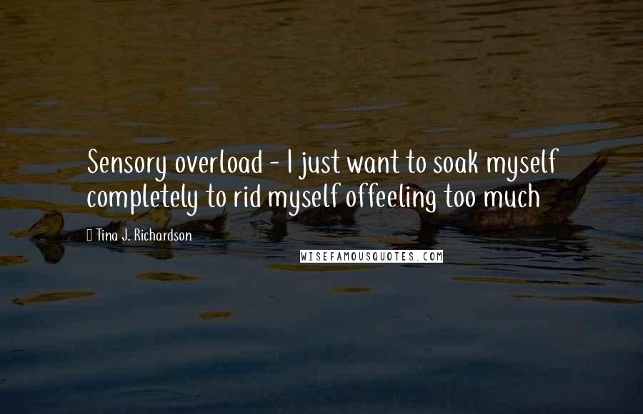 Tina J. Richardson Quotes: Sensory overload - I just want to soak myself completely to rid myself offeeling too much