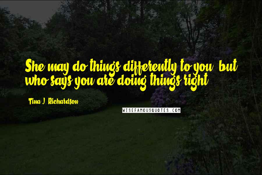 Tina J. Richardson Quotes: She may do things differently to you, but who says you are doing things right?