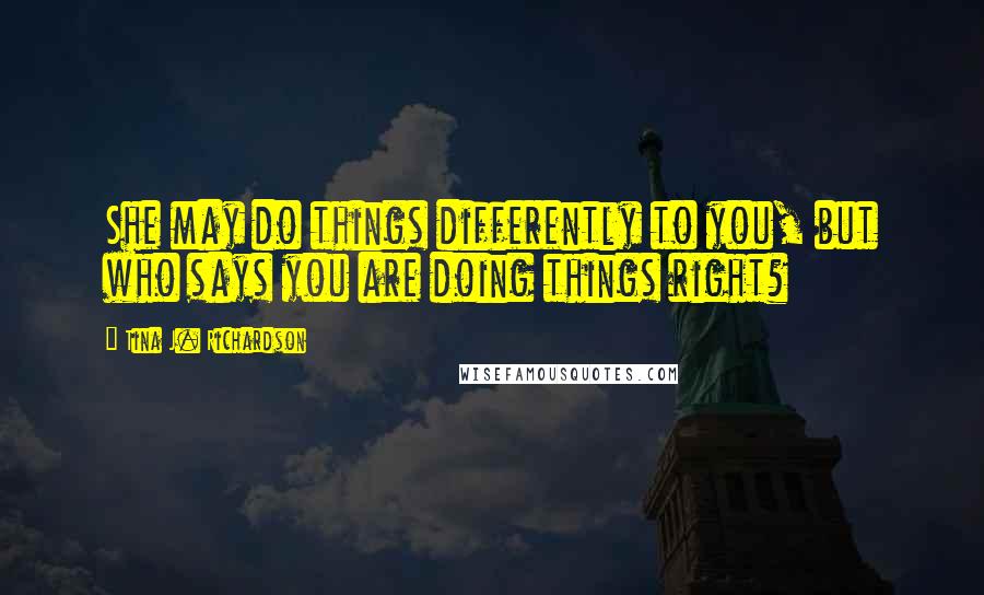 Tina J. Richardson Quotes: She may do things differently to you, but who says you are doing things right?