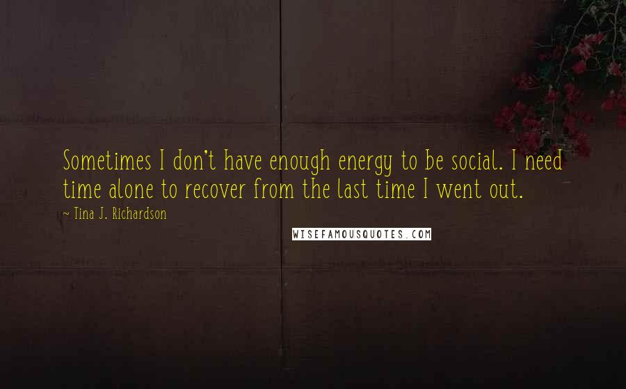 Tina J. Richardson Quotes: Sometimes I don't have enough energy to be social. I need time alone to recover from the last time I went out.