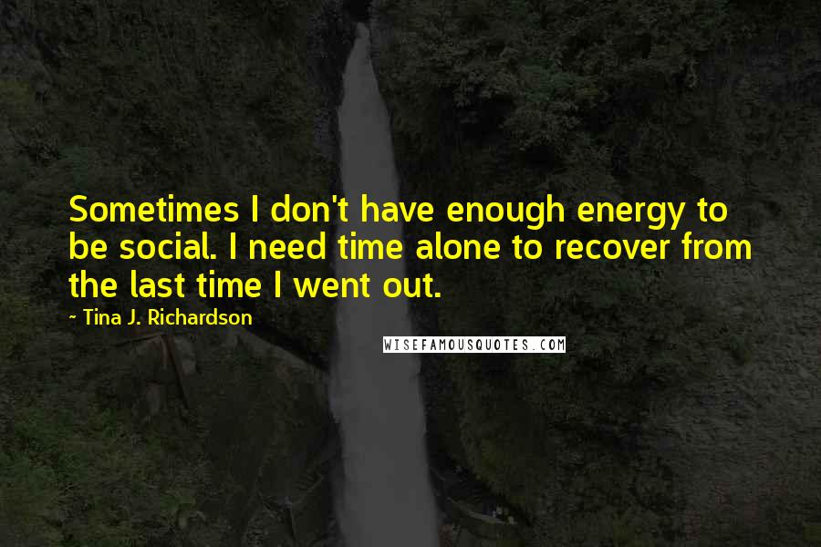 Tina J. Richardson Quotes: Sometimes I don't have enough energy to be social. I need time alone to recover from the last time I went out.