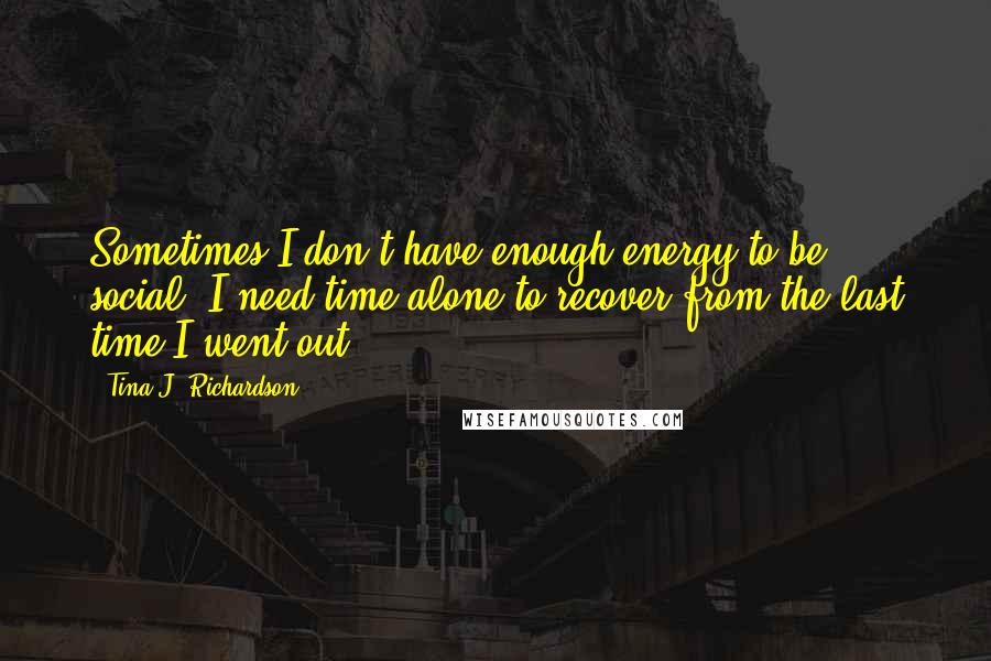 Tina J. Richardson Quotes: Sometimes I don't have enough energy to be social. I need time alone to recover from the last time I went out.