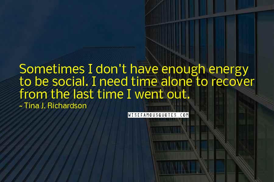 Tina J. Richardson Quotes: Sometimes I don't have enough energy to be social. I need time alone to recover from the last time I went out.