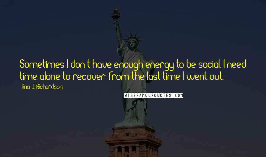 Tina J. Richardson Quotes: Sometimes I don't have enough energy to be social. I need time alone to recover from the last time I went out.