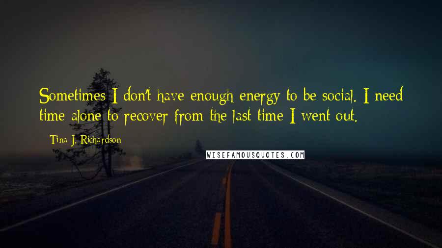 Tina J. Richardson Quotes: Sometimes I don't have enough energy to be social. I need time alone to recover from the last time I went out.