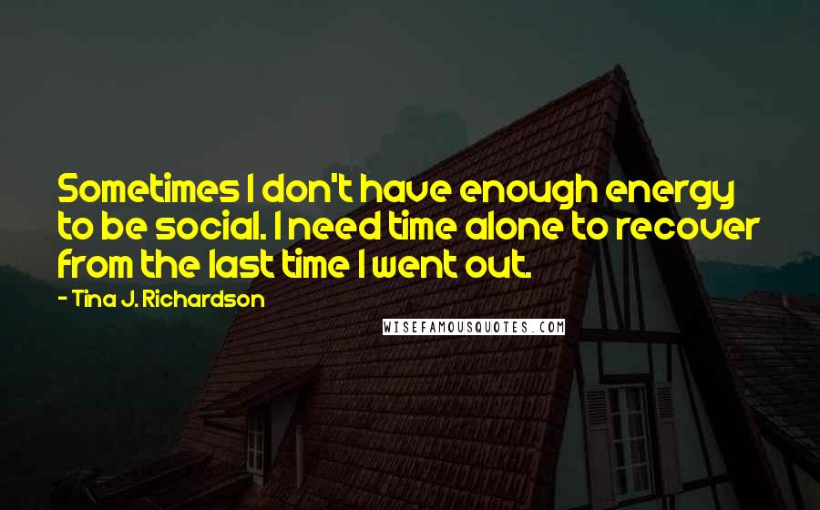 Tina J. Richardson Quotes: Sometimes I don't have enough energy to be social. I need time alone to recover from the last time I went out.