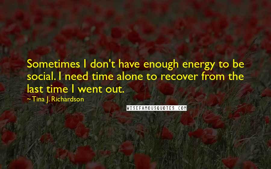 Tina J. Richardson Quotes: Sometimes I don't have enough energy to be social. I need time alone to recover from the last time I went out.