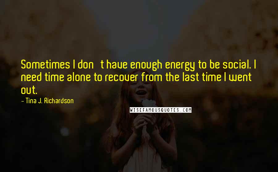 Tina J. Richardson Quotes: Sometimes I don't have enough energy to be social. I need time alone to recover from the last time I went out.