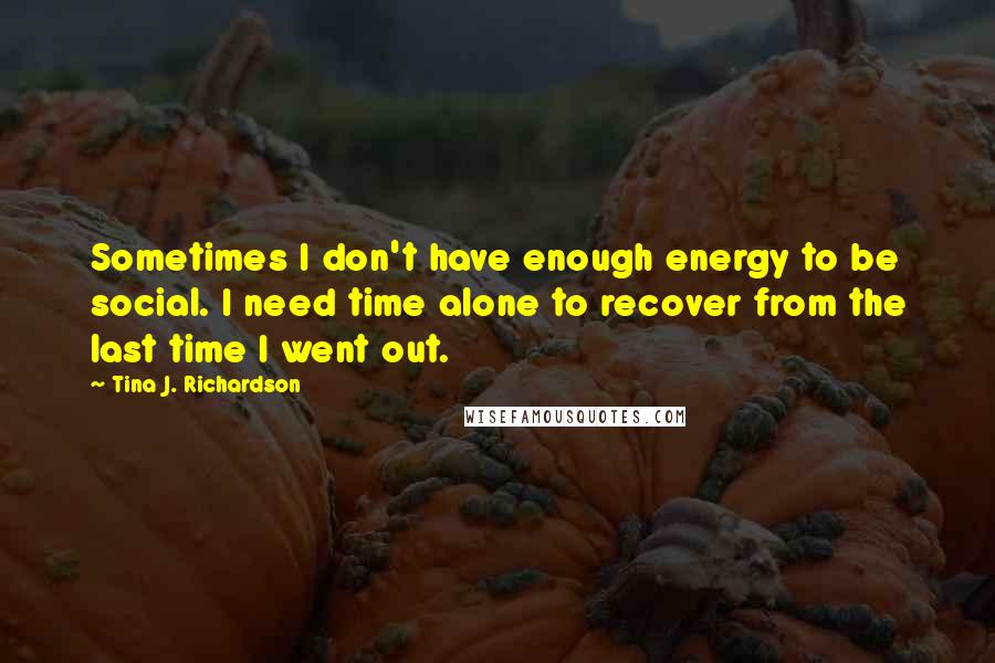 Tina J. Richardson Quotes: Sometimes I don't have enough energy to be social. I need time alone to recover from the last time I went out.