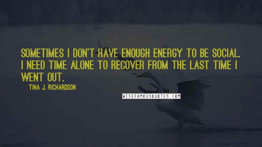 Tina J. Richardson Quotes: Sometimes I don't have enough energy to be social. I need time alone to recover from the last time I went out.