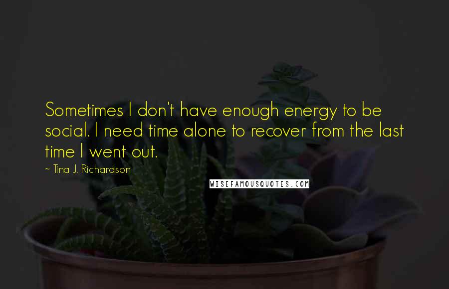 Tina J. Richardson Quotes: Sometimes I don't have enough energy to be social. I need time alone to recover from the last time I went out.