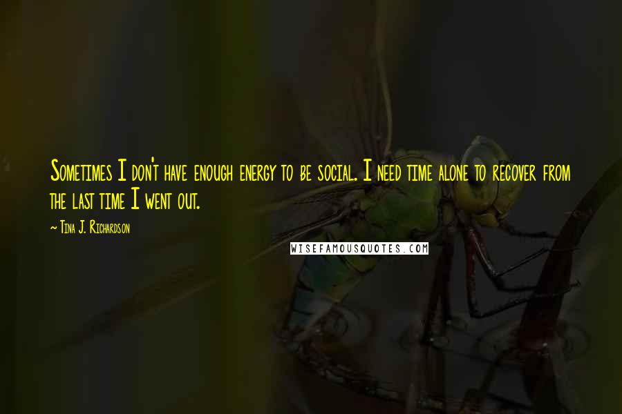 Tina J. Richardson Quotes: Sometimes I don't have enough energy to be social. I need time alone to recover from the last time I went out.