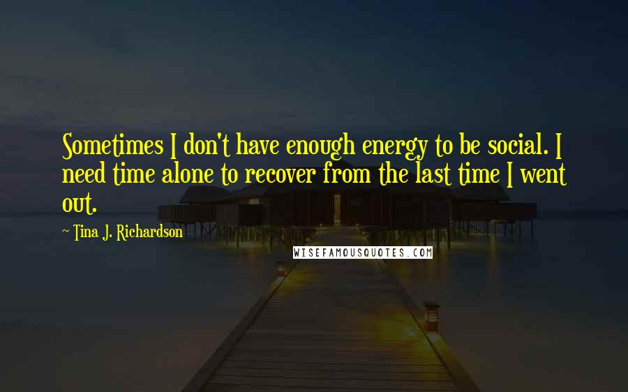 Tina J. Richardson Quotes: Sometimes I don't have enough energy to be social. I need time alone to recover from the last time I went out.