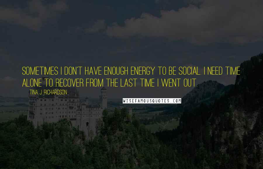 Tina J. Richardson Quotes: Sometimes I don't have enough energy to be social. I need time alone to recover from the last time I went out.