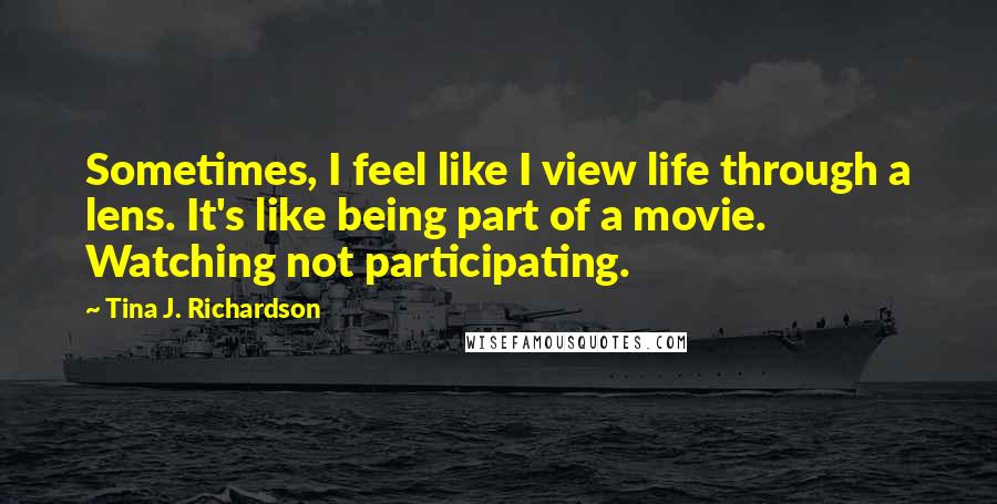 Tina J. Richardson Quotes: Sometimes, I feel like I view life through a lens. It's like being part of a movie. Watching not participating.