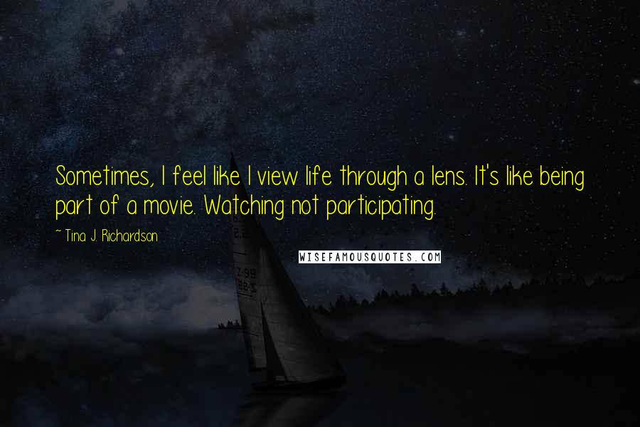 Tina J. Richardson Quotes: Sometimes, I feel like I view life through a lens. It's like being part of a movie. Watching not participating.