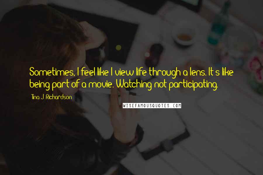 Tina J. Richardson Quotes: Sometimes, I feel like I view life through a lens. It's like being part of a movie. Watching not participating.