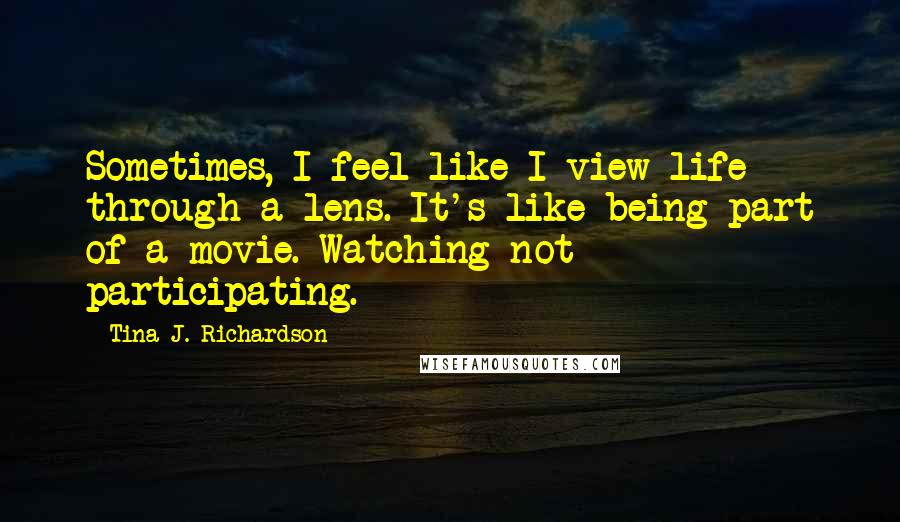 Tina J. Richardson Quotes: Sometimes, I feel like I view life through a lens. It's like being part of a movie. Watching not participating.