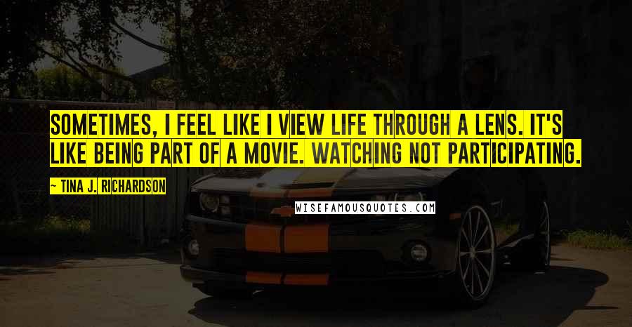 Tina J. Richardson Quotes: Sometimes, I feel like I view life through a lens. It's like being part of a movie. Watching not participating.