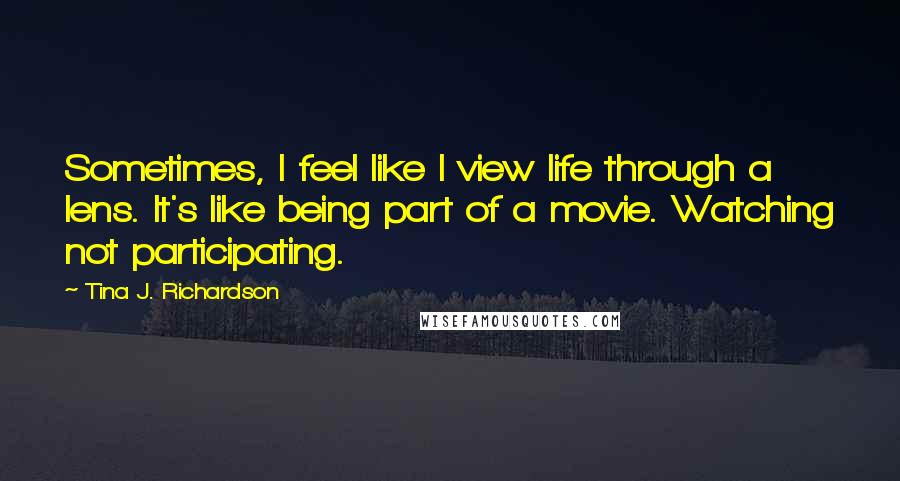 Tina J. Richardson Quotes: Sometimes, I feel like I view life through a lens. It's like being part of a movie. Watching not participating.