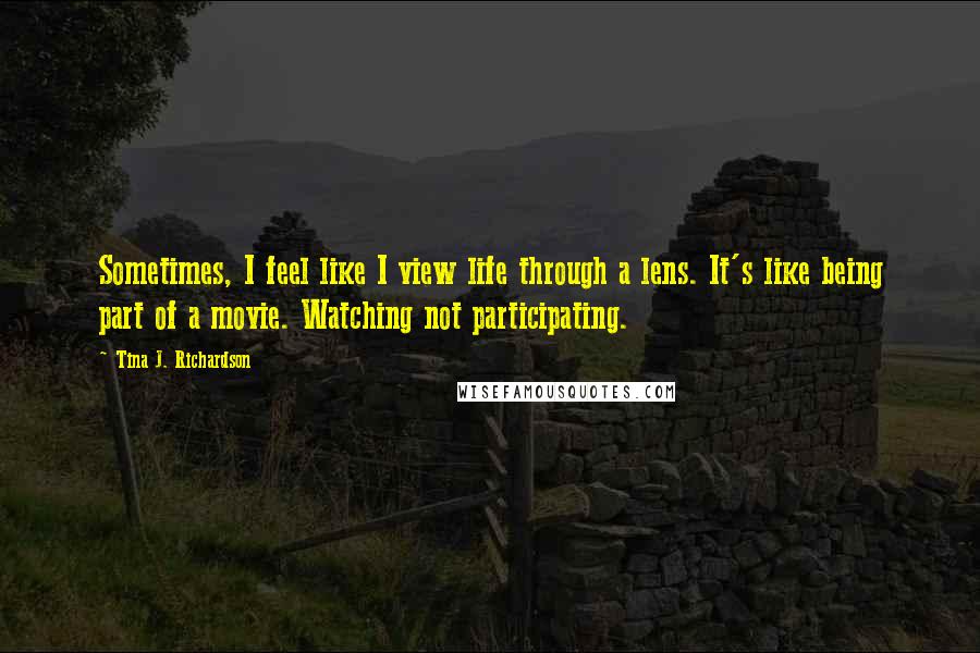 Tina J. Richardson Quotes: Sometimes, I feel like I view life through a lens. It's like being part of a movie. Watching not participating.