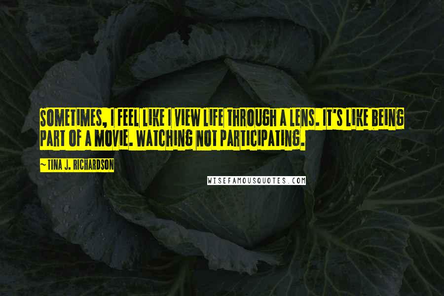 Tina J. Richardson Quotes: Sometimes, I feel like I view life through a lens. It's like being part of a movie. Watching not participating.